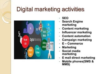 Digital marketing activities
• SEO
• Search Engine
marketing
• Content marketing
• Influencer marketing
• Content automation
• Campaign marketing
• E – Commerce
 Marketing
• Social media
marketing
• E mail direct marketing
• Mobile phones(SMS &
MMS)
 