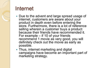 Internet
 Due to the advent and large spread usage of
internet, customers are aware about your
product in depth even before entering the
store. Furthermore, there is a lot of reference
selling wherein a customer buys a product
because their friends have recommended it.
For example – if 10 of your friends
recommend 1 movie as very good, you will
definitely check out the movie as early as
possible.
 Thus, internet marketing and digital
campaigns have become an important part of
marketing strategy.
 