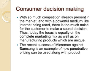 Consumer decision making
 With so much competition already present in
the market, and with a powerful medium like
internet being used, there is too much noise
for the customer to make a sound decision.
Thus, today the focus is equally on the
complete marketing mix as well as on
manufacturing products which are unique.
 The recent success of Micromax against
Samsung is an example of how penetrative
pricing can be used along with product
 