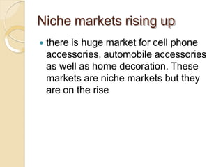 Niche markets rising up
 there is huge market for cell phone
accessories, automobile accessories
as well as home decoration. These
markets are niche markets but they
are on the rise
 