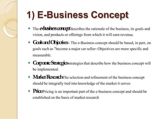 1) E-Business Concept
 Thee-businessconceptdescribestherationale of thebusiness,its goalsand
vision,andproductsorofferingsfromwhichit willearnrevenue.
 GoalsandObjectives-Thee-Businessconceptshouldbe based,inpart, on
goalssuchas"becomeamajorcarseller-Objectivesaremorespecificand
measurable.
 CorporateStrategies-strategiesthatdescribehow thebusinessconceptwill
beimplemented.
 MarketResearch-Theselectionandrefinementofthebusinessconcept
shouldbeintegrallytiedintoknowledgeofthemarketitserves
 Price-Pricingisanimportantpartofthee-businessconceptandshouldbe
establishedonthebasisofmarketresearch
 