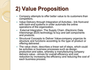 2) Value Proposition
 Company attempts to offer better value to its customers than
competitors.
 Value Delivery through Integration of Activities - link front-end
with back-end systems in order automate the online
operations of the organization.
 External Integration: The Supply Chain -Electronic Data
Interchange (EDI) technology to buy and sell components
and products.
 Structural Concepts to Deliver Value-company organize its
structure and functions according to the type of product or
offering delivered .
 The value chain, describes a linear set of steps, which could
be activities or business processes such as design,
production and sales, whereby a manufacturing company
delivers value - strives for overall efficiency and cost
reduction by increasing the efficiency and reducing the cost of
each business process.
 