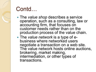 Contd…
 The value shop describes a service
operation, such as a consulting, law or
accounting firm, that focuses on
customer needs rather than on the
production process of the value chain.
 The value network is a type of e-
business where networked users
negotiate a transaction on a web site.
The value network hosts online auctions,
brokering, market making,
intermediation, or other types of
transactions.
 