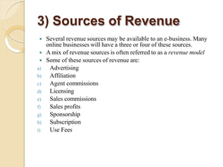 3) Sources of Revenue
 Several revenue sources may be available to an e-business. Many
online businesses will have a three or four of these sources.
 A mix of revenue sources is often referred to as a revenue model
 Some of these sources of revenue are:
a) Advertising
b) Affiliation
c) Agent commissions
d) Licensing
e) Sales commissions
f) Sales profits
g) Sponsorship
h) Subscription
i) Use Fees
 