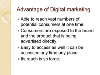 Advantage of Digital marketing
 Able to reach vast numbers of
potential consumers at one time.
 Consumers are exposed to the brand
and the product that is being
advertised directly.
 Easy to access as well it can be
accessed any time any place.
 Its reach is so large.
 
