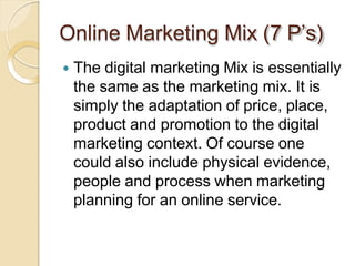 Online Marketing Mix (7 P’s)
 The digital marketing Mix is essentially
the same as the marketing mix. It is
simply the adaptation of price, place,
product and promotion to the digital
marketing context. Of course one
could also include physical evidence,
people and process when marketing
planning for an online service.
 
