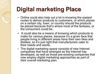 Digital marketing Place
 Online could also help out a lot in knowing the easiest
routes to deliver products to customers, or which places
on a certain city, town, or country should the products
be placed because that’s where most of the fanbase, or
the consumers could be.
 It could also be a means of knowing which products to
make for various places, because it’s a given face that
people living in different areas have their own likes and
dislikes, so it’s just right that manufacturers cater to
their needs and wants.
 The digital marketing space consists of new Internet
companies that have emerged as the Internet has
developed, as well as those pre-existing companies that
now employ digital marketing approaches as part of
their overall marketing plan.
 