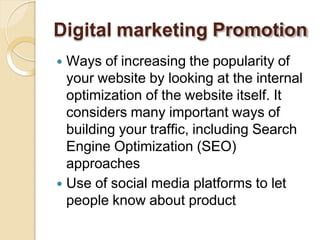 Digital marketing Promotion
 Ways of increasing the popularity of
your website by looking at the internal
optimization of the website itself. It
considers many important ways of
building your traffic, including Search
Engine Optimization (SEO)
approaches
 Use of social media platforms to let
people know about product
 