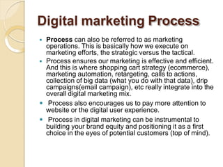 Digital marketing Process
 Process can also be referred to as marketing
operations. This is basically how we execute on
marketing efforts, the strategic versus the tactical.
 Process ensures our marketing is effective and efficient.
And this is where shopping cart strategy (ecommerce),
marketing automation, retargeting, calls to actions,
collection of big data (what you do with that data), drip
campaigns(email campaign), etc really integrate into the
overall digital marketing mix.
 Process also encourages us to pay more attention to
website or the digital user experience.
 Process in digital marketing can be instrumental to
building your brand equity and positioning it as a first
choice in the eyes of potential customers (top of mind).
 