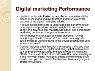 Digital marketing Performance
 Last but not least is Performance. Performance ties all the
pieces of the marketing mix together. It demonstrates the
success of the digital marketing efforts.
 It allows digital marketers to understand the performance of
campaigns and provides detailed insight into consumer
behavior, allowing digital marketers to adjust and personalize
marketing content (and/or products/services).
 Performance metrics span all digital platforms. Almost
everything online is monitored, from email campaigns to
social media to website traffic to the device a consumer uses
to access content.
 Google Analytics offers feedback on website traffic and user
behavior. The power of digital marketing is that performance
can be precisely measured, and actual ROIs on marketing
efforts can be calculated. It provides a better understanding of
if and how your digital marketing efforts are working to drive
results, and you can receive feedback on how to adjust your
efforts for success.
 