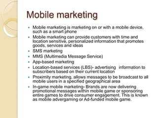 Mobile marketing
 Mobile marketing is marketing on or with a mobile device,
such as a smart phone
 Mobile marketing can provide customers with time and
location sensitive, personalized information that promotes
goods, services and ideas
 SMS marketing
 MMS (Multimedia Message Service)
 App-based marketing
 Location-based services (LBS)- advertising information to
subscribers based on their current location
 Proximity marketing, allows messages to be broadcast to all
mobile users in a specified geographical area
 In-game mobile marketing- Brands are now delivering
promotional messages within mobile game or sponsoring
entire games to drive consumer engagement. This is known
as mobile advergaming or Ad-funded mobile game.
 