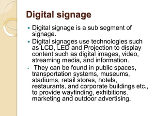 Digital signage
 Digital signage is a sub segment of
signage.
 Digital signages use technologies such
as LCD, LED and Projection to display
content such as digital images, video,
streaming media, and information.
 They can be found in public spaces,
transportation systems, museums,
stadiums, retail stores, hotels,
restaurants, and corporate buildings etc.,
to provide wayfinding, exhibitions,
marketing and outdoor advertising.
 