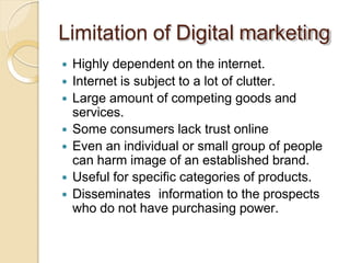 Limitation of Digital marketing
 Highly dependent on the internet.
 Internet is subject to a lot of clutter.
 Large amount of competing goods and
services.
 Some consumers lack trust online
 Even an individual or small group of people
can harm image of an established brand.
 Useful for specific categories of products.
 Disseminates information to the prospects
who do not have purchasing power.
 