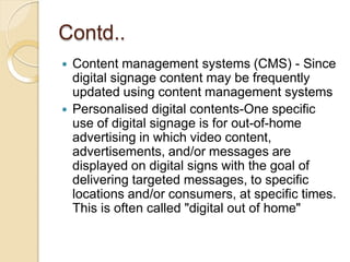 Contd..
 Content management systems (CMS) - Since
digital signage content may be frequently
updated using content management systems
 Personalised digital contents-One specific
use of digital signage is for out-of-home
advertising in which video content,
advertisements, and/or messages are
displayed on digital signs with the goal of
delivering targeted messages, to specific
locations and/or consumers, at specific times.
This is often called "digital out of home"
 