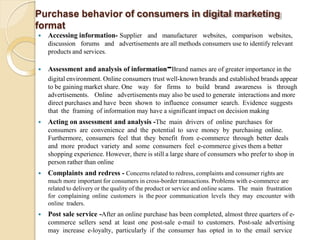 Purchase behavior of consumers in digital marketing
format
 Accessing information- Supplier and manufacturer websites, comparison websites,
discussion forums and advertisements are all methods consumers use to identify relevant
products and services.
 Assessment and analysis of information-Brand names are of greater importance in the
digital environment. Online consumers trust well-known brands and established brands appear
to be gaining market share. One way for firms to build brand awareness is through
advertisements. Online advertisements may also be used to generate interactions and more
direct purchases and have been shown to influence consumer search. Evidence suggests
that the framing of information may have a significant impact on decision making
 Acting on assessment and analysis -The main drivers of online purchases for
consumers are convenience and the potential to save money by purchasing online.
Furthermore, consumers feel that they benefit from e-commerce through better deals
and more product variety and some consumers feel e-commerce gives them a better
shopping experience. However, there is still a large share of consumers who prefer to shop in
person rather than online
 Complaints and redress - Concerns related to redress, complaints and consumer rights are
much more important for consumers in cross-border transactions. Problems with e-commerce are
related to delivery or the quality of the product or service and online scams. The main frustration
for complaining online customers is the poor communication levels they may encounter with
online traders.
 Post sale service -After an online purchase has been completed, almost three quarters of e-
commerce sellers send at least one post-sale e-mail to customers. Post-sale advertising
may increase e-loyalty, particularly if the consumer has opted in to the email service
 