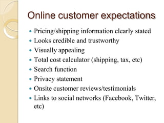 Online customer expectations
 Pricing/shipping information clearly stated
 Looks credible and trustworthy
 Visually appealing
 Total cost calculator (shipping, tax, etc)
 Search function
 Privacy statement
 Onsite customer reviews/testimonials
 Links to social networks (Facebook, Twitter,
etc)
 