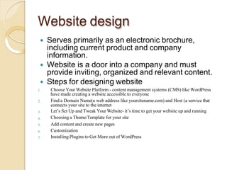 Website design
 Serves primarily as an electronic brochure,
including current product and company
information.
 Website is a door into a company and must
provide inviting, organized and relevant content.
 Steps for designing website
1.
2.
3.
4.
5.
6.
7.
Choose Your Website Platform - content management systems (CMS) like WordPress
have made creating a website accessible to everyone
Find a Domain Name(a web address like yoursitename.com) and Host (a service that
connects your site to the internet
Let’s Set Up and Tweak Your Website- it’s time to get your website up and running
Choosing a Theme/Template for your site
Add content and create new pages
Customization
Installing Plugins to Get More out of WordPress
 