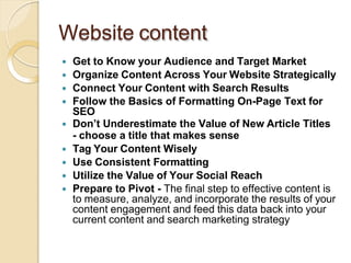 Website content
 Get to Know your Audience and Target Market
 Organize Content Across Your Website Strategically
 Connect Your Content with Search Results
 Follow the Basics of Formatting On-Page Text for
SEO
 Don’t Underestimate the Value of New Article Titles
- choose a title that makes sense
 Tag Your Content Wisely
 Use Consistent Formatting
 Utilize the Value of Your Social Reach
 Prepare to Pivot - The final step to effective content is
to measure, analyze, and incorporate the results of your
content engagement and feed this data back into your
current content and search marketing strategy
 