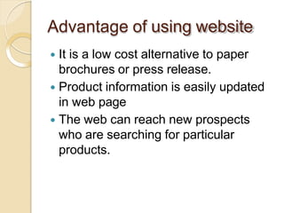 Advantage of using website
 It is a low cost alternative to paper
brochures or press release.
 Product information is easily updated
in web page
 The web can reach new prospects
who are searching for particular
products.
 