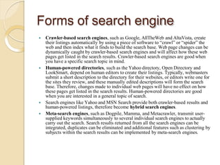 Forms of search engine
 Crawler-based search engines, such as Google, AllTheWeb and AltaVista, create
their listings automatically by using a piece of software to “crawl” or “spider” the
web and then index what it finds to build the search base. Web page changes can be
dynamically caught by crawler-based search engines and will affect how these web
pages get listed in the search results. Crawler-based search engines are good when
you have a specific search topic in mind.
 Human-powered directories, such as the Yahoo directory, Open Directory and
LookSmart, depend on human editors to create their listings. Typically, webmasters
submit a short description to the directory for their websites, or editors write one for
the sites they review, and these manually edited descriptions will form the search
base. Therefore, changes made to individual web pages will have no effect on how
these pages get listed in the search results. Human-powered directories are good
when you are interested in a general topic of search.
 Search engines like Yahoo and MSN Search provide both crawler-based results and
human-powered listings, therefore become hybrid search engines.
 Meta-search engines, such as Dogpile, Mamma, and Metacrawler, transmit user-
supplied keywords simultaneously to several individual search engines to actually
carry out the search. Search results returned from all the search engines can be
integrated, duplicates can be eliminated and additional features such as clustering by
subjects within the search results can be implemented by meta-search engines.
 