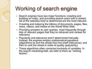 Working of search engine
 Search engines have two major functions: crawling and
building an index, and providing search users with a ranked
list of the websites they've determined are the most relevant.
 Crawling and indexing the billions of documents, pages, files,
news, videos, and media on the World Wide Web.
 Providing answers to user queries, most frequently through
lists of relevant pages that they've retrieved and ranked for
relevancy
 Popularity and relevance aren’t determined manually.
Instead, the engines employ mathematical equations
(algorithms) to sort the wheat from the chaff (relevance), and
then to rank the wheat in order of quality (popularity).
 These algorithms often comprise hundreds of variables. In
the search marketing field, we refer to them as “ranking
factors”.
 