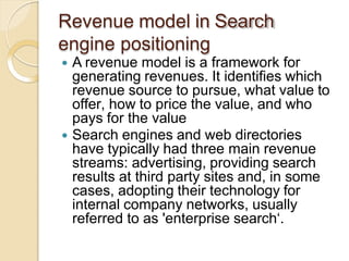 Revenue model in Search
engine positioning
 A revenue model is a framework for
generating revenues. It identifies which
revenue source to pursue, what value to
offer, how to price the value, and who
pays for the value
 Search engines and web directories
have typically had three main revenue
streams: advertising, providing search
results at third party sites and, in some
cases, adopting their technology for
internal company networks, usually
referred to as 'enterprise search‘.
 