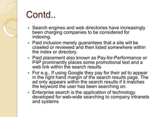 Contd..
 Search engines and web directories have increasingly
been charging companies to be considered for
indexing.
 Paid inclusion merely guarantees that a site will be
crawled or reviewed and then listed somewhere within
the index or directory.
 Paid placement also known as Pay-for-Performance or
P4P prominently places some promotional text and a
web link within the search results
 For e.g., If using Google they pay for their ad to appear
in the right hand margin of the search results page. The
ad only appears within the search results if it matches
the keyword the user has been searching on.
 Enterprise search is the application of technology
developed for web-wide searching to company intranets
and systems
 
