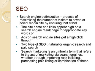 SEO
 Search engine optimization – process of
maximizing the number of visitors to a web or
social media site by ensuring that either
1. The site name and links appear high on a
search engine result page for appropriate key
words or
2. Ads on search engine sites get a high click
through
 Two type of SEO : natural or organic search and
paid search
 Search marketing is an umbrella term that refers
to the act of marketing via search engines,
whether through improving rank in listing,
purchasing paid listing or combination of these.
 