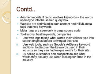 Contd..
 Another important tactic involves keywords – the words
users type into the search query box.
 Website are optimized in both content and HTML meta
tags that hold keywords
 Meta tags are seen only in page source code
 To discover best keywords, companies
III.
I. Use web logs to see what words their visitors type into
search engines before arriving at their site
II. Use web tools, such as Google’s AdSense keyword
auctions, to discover the keywords used in their
industry so they can find unique words for their site
By polling customers and prospects to see what
words they actually use when looking for firms in the
industry
 