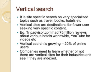 Vertical search
 It is site specific search on very specialized
topics such as travel, books, hotels etc
 Vertical sites are destinations for fewer user
seeking very specific content.
 Eg. Tripadvisor.com had 75million reviews
about various hotels worldwide, YouTube for
videos etc
 Vertical search is growing – 20% of online
users
 Companies need to learn whether or not
there are vertical sites for their industries and
see if they are indexed.
 