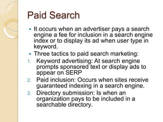 Paid Search
 It occurs when an advertiser pays a search
engine a fee for inclusion in a search engine
index or to display its ad when user type in
keyword.
 Three tactics to paid search marketing:
1. Keyword advertising: At search engine
prompts sponsored text or display ads to
appear on SERP
2. Paid inclusion: Occurs when sites receive
guaranteed indexing in a search engine.
3. Directory submission: Is when an
organization pays to be included in a
searchable directory.
 