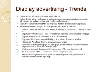 Display advertising - Trends
 Online display ads improved online and offline sales
 Online display ads are embedded in web pages, allowing users to click through to the
advertiser’s site and can include text, graphics and animation.
 Interactive standard bureau(IAB) has proposed standard dimensions for display ads.
 Rich media ads- this category are highly interactive. Some of them are
I.
II.
III.
IV.
V.
VI.
VII.
VIII.
IX.
In banner video ad: Actual moving video clip displayed without viewer having to open
it
Expandable/retractable ad: These become larger sometime filling an entire web page
Pop up: A new window that opens in front of current one
Pop under: Here new window is loaded or sent behind the current window
Floating ad: An ad that floats or move across user screen
Interstitial ad/Between the page ad: A full page ad that appears before the requested
page content or as user clicks between pages.
Wallpaper ad: An ad that changes the background of the page being viewed
Trick banner: An ad that stimulates an error message or an alert
Map ad: Text or graphics linked from, and appearing in or over, a location on an
electronic map such as Google Map
 