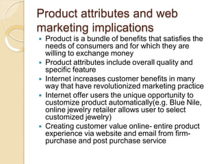 Product attributes and web
marketing implications
 Product is a bundle of benefits that satisfies the
needs of consumers and for which they are
willing to exchange money
 Product attributes include overall quality and
specific feature
 Internet increases customer benefits in many
way that have revolutionized marketing practice
 Internet offer users the unique opportunity to
customize product automatically(e.g. Blue Nile,
online jewelry retailer allows user to select
customized jewelry)
 Creating customer value online- entire product
experience via website and email from firm-
purchase and post purchase service
 