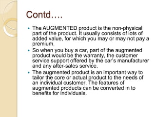 Contd….
 The AUGMENTED product is the non-physical
part of the product. It usually consists of lots of
added value, for which you may or may not pay a
premium.
 So when you buy a car, part of the augmented
product would be the warranty, the customer
service support offered by the car’s manufacturer
and any after-sales service.
 The augmented product is an important way to
tailor the core or actual product to the needs of
an individual customer. The features of
augmented products can be converted in to
benefits for individuals.
 