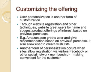 Customizing the offering
 User personalization is another form of
customization
 Through website registration and other
techniques, website greet users by name and
suggest product offerings of interest based on
previous purchases
 E.g. Amazon.com greets user and give
recommendation based on previous purchase. It
also allow user to create wish lists
 Another form of personalization occurs when
sites allow registration via visitors Facebook or
other social network membership - making
convenient for the customer
 