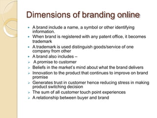 Dimensions of branding online
 A brand include a name, a symbol or other identifying
information.
 When brand is registered with any patent office, it becomes
trademark
 A trademark is used distinguish goods/service of one
company from other
 A brand also includes –
 A promise to customer
 Beliefs in the market’s mind about what the brand delivers
 Innovation to the product that continues to improve on brand
promise
 Generates trust in customer hence reducing stress in making
product switching decision
 The sum of all customer touch point experiences
 A relationship between buyer and brand
 