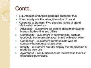 Contd..
 E.g. Amazon and Apple generate customer trust
 Brand equity – is the intangible value of brand
 According to Duncan, Five possible levels of brand
relationship intensity –
1. Advocacy – customers tell others about their favorite
brands, both online and offline
2. Community – customers in communities, such as
facebook, communicate about brand with each other
3. Connection – customers communicate with the
company between purchase event
4. Identity – customers proudly display the brand name of
products they use
5. Awareness – consumers include the brand in their list
of possible purchases.
 
