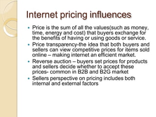 Internet pricing influences
 Price is the sum of all the values(such as money,
time, energy and cost) that buyers exchange for
the benefits of having or using goods or service.
 Price transparency-the idea that both buyers and
sellers can view competitive prices for items sold
online – making internet an efficient market.
 Reverse auction – buyers set prices for products
and sellers decide whether to accept these
prices- common in B2B and B2G market
 Sellers perspective on pricing includes both
internal and external factors
 