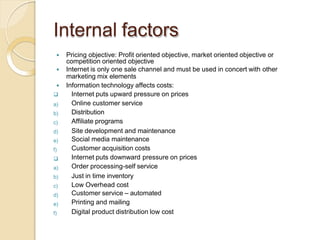 Internal factors
 Pricing objective: Profit oriented objective, market oriented objective or
competition oriented objective
 Internet is only one sale channel and must be used in concert with other
marketing mix elements
 Information technology affects costs:
a)
b)
c)
d)
e)
f)

a)
b)
c)
d)
e)
f)
 Internet puts upward pressure on prices
Online customer service
Distribution
Affiliate programs
Site development and maintenance
Social media maintenance
Customer acquisition costs
Internet puts downward pressure on prices
Order processing-self service
Just in time inventory
Low Overhead cost
Customer service – automated
Printing and mailing
Digital product distribution low cost
 