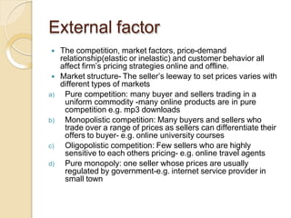 External factor
 The competition, market factors, price-demand
relationship(elastic or inelastic) and customer behavior all
affect firm’s pricing strategies online and offline.
 Market structure- The seller’s leeway to set prices varies with
different types of markets
a) Pure competition: many buyer and sellers trading in a
uniform commodity -many online products are in pure
competition e.g. mp3 downloads
b) Monopolistic competition: Many buyers and sellers who
trade over a range of prices as sellers can differentiate their
offers to buyer- e.g. online university courses
c) Oligopolistic competition: Few sellers who are highly
sensitive to each others pricing- e.g. online travel agents
d) Pure monopoly: one seller whose prices are usually
regulated by government-e.g. internet service provider in
small town
 