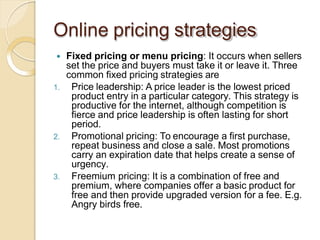 Online pricing strategies
 Fixed pricing or menu pricing: It occurs when sellers
set the price and buyers must take it or leave it. Three
common fixed pricing strategies are
1. Price leadership: A price leader is the lowest priced
product entry in a particular category. This strategy is
productive for the internet, although competition is
fierce and price leadership is often lasting for short
period.
2. Promotional pricing: To encourage a first purchase,
repeat business and close a sale. Most promotions
carry an expiration date that helps create a sense of
urgency.
3. Freemium pricing: It is a combination of free and
premium, where companies offer a basic product for
free and then provide upgraded version for a fee. E.g.
Angry birds free.
 