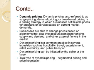 Contd..
 Dynamic pricing: Dynamic pricing, also referred to as
surge pricing, demand pricing, or time-based pricing is
a pricing strategy in which businesses set flexible prices
for products or service based on current market
demands.
 Businesses are able to change prices based on
algorithms that take into account competitor pricing,
supply and demand, and other external factors in the
market.
 Dynamic pricing is a common practice in several
industries such as hospitality, travel, entertainment,
retail, electricity, and public transport.
 Dynamic pricing can be initiated by the seller or the
buyer.
 Two type of dynamic pricing – segmented pricing and
price negotiation
 