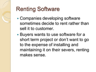 Renting Software
 Companies developing software
sometimes decide to rent rather than
sell it to customer.
 Buyers wants to use software for a
short term project or don’t want to go
to the expense of installing and
maintaining it on their severs, renting
makes sense.
 