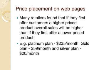 Price placement on web pages
 Many retailers found that if they first
offer customers a higher priced
product overall sales will be higher
than if they first offer a lower priced
product
 E.g. platinum plan - $235/month, Gold
plan - $59/month and silver plan -
$20/month
 