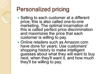 Personalized pricing
 Selling to each customer at a different
price; this is also called one-to-one
marketing. The optimal incarnation of
this is called perfect price discrimination
and maximizes the price that each
customer is willing to pay.
 Online retailers such as Amazon.com
have done for years: Use customers'
shopping history to make intelligent
guesses about what they will want to buy
next, when they'll want it, and how much
they'll be willing to pay.
 
