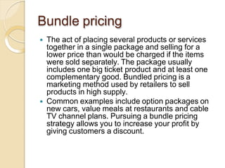 Bundle pricing
 The act of placing several products or services
together in a single package and selling for a
lower price than would be charged if the items
were sold separately. The package usually
includes one big ticket product and at least one
complementary good. Bundled pricing is a
marketing method used by retailers to sell
products in high supply.
 Common examples include option packages on
new cars, value meals at restaurants and cable
TV channel plans. Pursuing a bundle pricing
strategy allows you to increase your profit by
giving customers a discount.
 