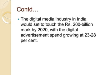 Contd…
 The digital media industry in India
would set to touch the Rs. 200-billion
mark by 2020, with the digital
advertisement spend growing at 23-28
per cent.
 