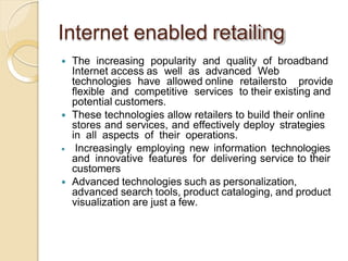 Internet enabled retailing
 The increasing popularity and quality of broadband
Internet access as well as advanced Web
technologies have allowed online retailersto provide
flexible and competitive services to their existing and
potential customers.
 These technologies allow retailers to build their online
stores and services, and effectively deploy strategies
in all aspects of their operations.
 Increasingly employing new information technologies
and innovative features for delivering service to their
customers
 Advanced technologies such as personalization,
advanced search tools, product cataloging, and product
visualization are just a few.
 