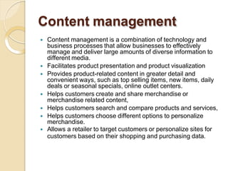 Content management
 Content management is a combination of technology and
business processes that allow businesses to effectively
manage and deliver large amounts of diverse information to
different media.
 Facilitates product presentation and product visualization
 Provides product-related content in greater detail and
convenient ways, such as top selling items, new items, daily
deals or seasonal specials, online outlet centers.
 Helps customers create and share merchandise or
merchandise related content,
 Helps customers search and compare products and services,
 Helps customers choose different options to personalize
merchandise.
 Allows a retailer to target customers or personalize sites for
customers based on their shopping and purchasing data.
 