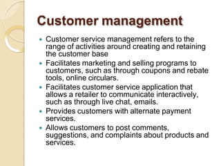 Customer management
 Customer service management refers to the
range of activities around creating and retaining
the customer base
 Facilitates marketing and selling programs to
customers, such as through coupons and rebate
tools, online circulars.
 Facilitates customer service application that
allows a retailer to communicate interactively,
such as through live chat, emails.
 Provides customers with alternate payment
services.
 Allows customers to post comments,
suggestions, and complaints about products and
services.
 